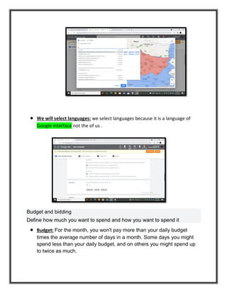  We will select languages: we select languages because it is a language of
Google interface not the of us .
Budget and bidding
Define how much you want to spend and how you want to spend it
 Budget: For the month, you won't pay more than your daily budget
times the average number of days in a month. Some days you might
spend less than your daily budget, and on others you might spend up
to twice as much.
 