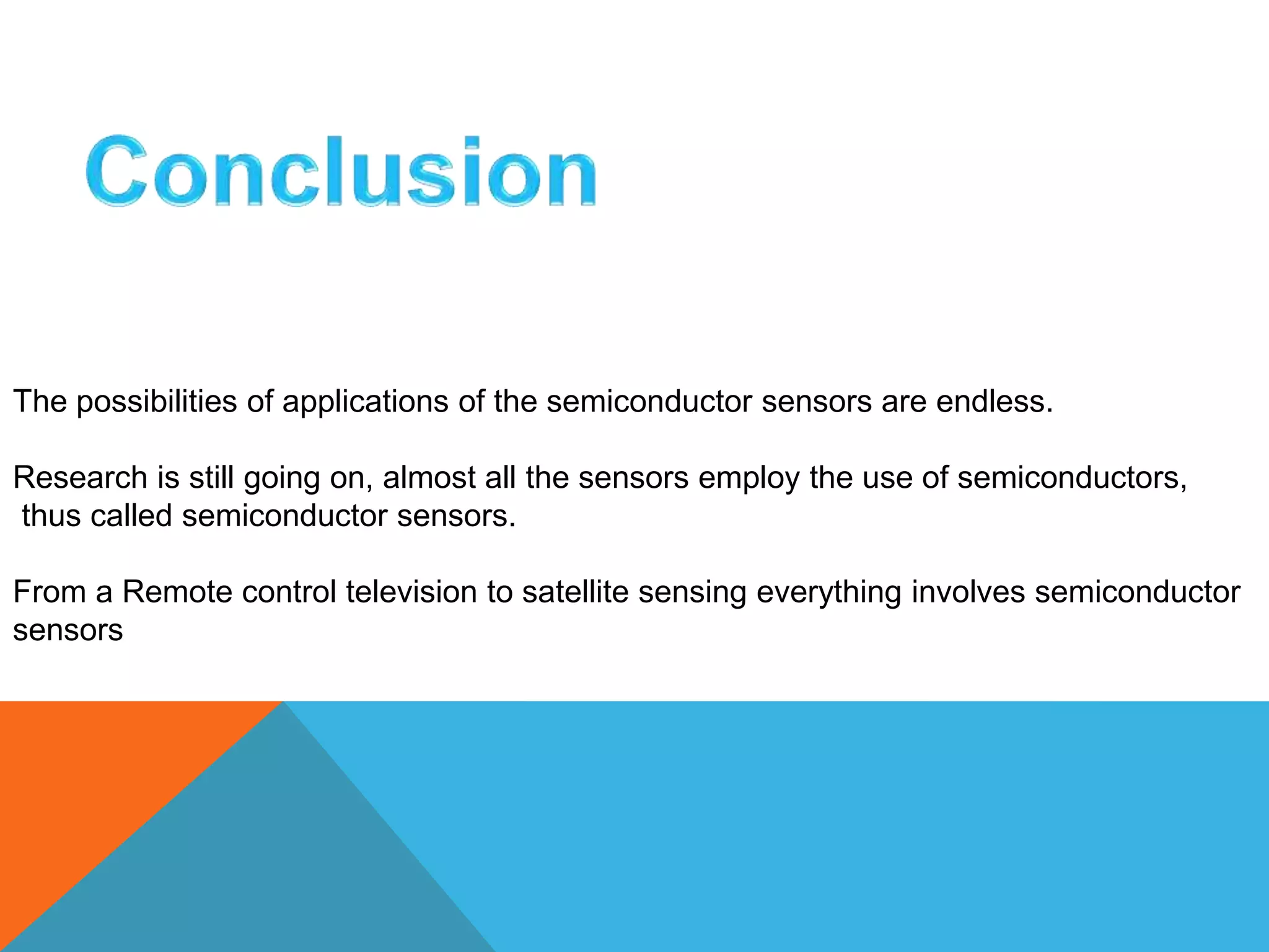 The possibilities of applications of the semiconductor sensors are endless. 
Research is still going on, almost all the sensors employ the use of semiconductors, 
thus called semiconductor sensors. 
From a Remote control television to satellite sensing everything involves semiconductor 
sensors 
 