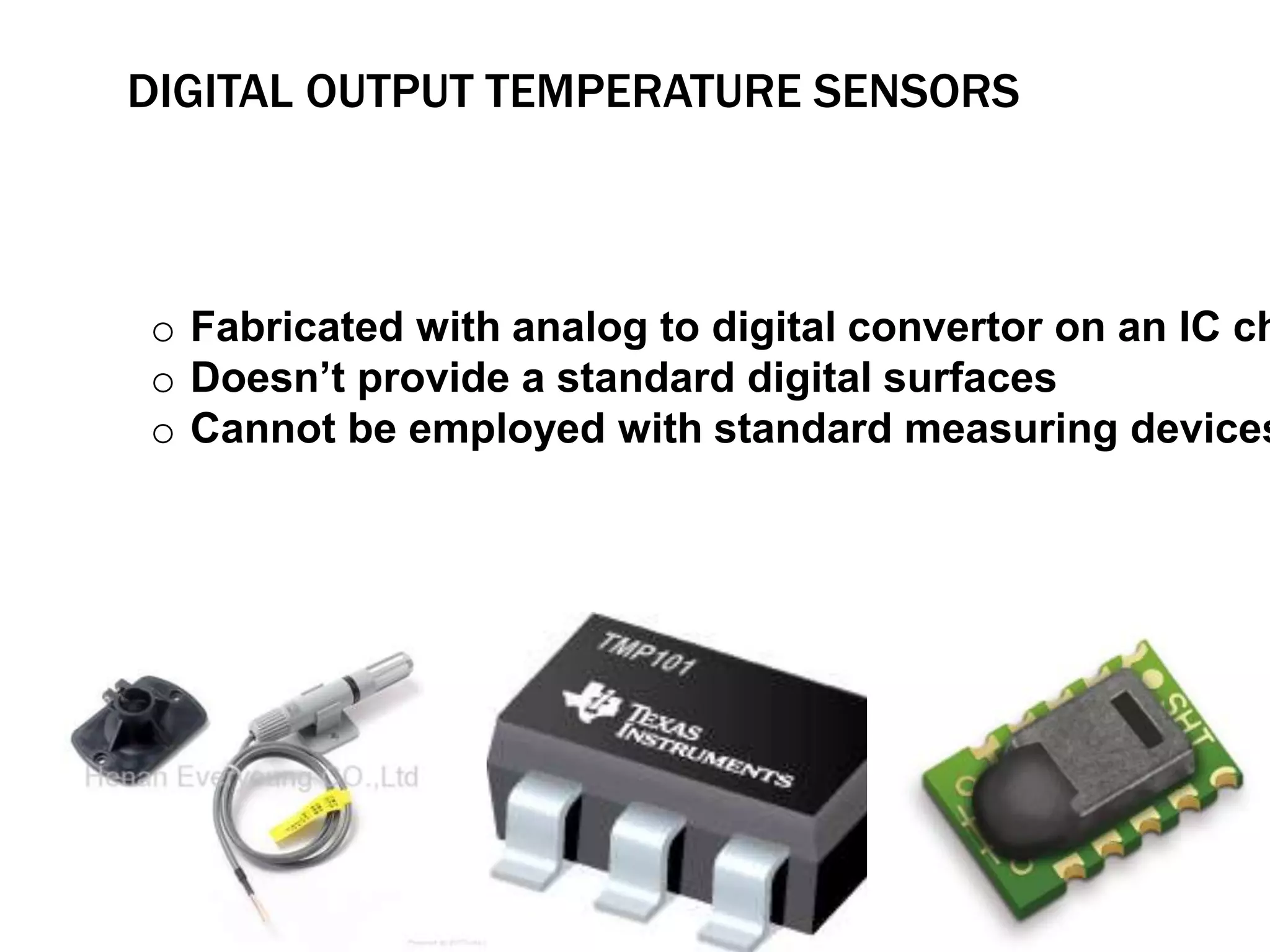 DIGITAL OUTPUT TEMPERATURE SENSORS 
o Fabricated with analog to digital convertor on an IC chip 
o Doesn’t provide a standard digital surfaces 
o Cannot be employed with standard measuring devices 
 