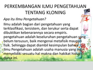 PERKEMBANGAN ILMU PENGETAHUAN
TENTANG KLONING
Apa itu Ilmu Pengetahuan?
Ilmu adalah bagian dari pengetahuan yang
terklasifikasi, tersistem, dan terukur serta dapat
dibuktikan kebenarannya secara empiris.
pengetahuan adalah keseluruhan pengetahuan yang
belum tersusun, baik mengenai metafisik maupun
fisik. Sehingga dapat diambil kesimpulan bahwa
Ilmu Pengetahuan adalah usaha manusia yang ingin
menyelidiki sesuatu hal makna dan hakikat hidup di
dunia ini.

 