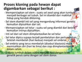 Proses kloning pada hewan dapat
digambarkan sebagai berikut :
· Mempersiapkan sel stem : suatu sel awal yang akan tumbuh
menjadi berbagai sel tubuh. Sel ini diambil dari makhluk
hidup yang hendak dikloning.
· Sel stem diambil inti sel yang mengandung informasi genetic
kemudian dipisahkan dari sel.
· Mempersiapkan sel telur : suatu sel yang diambil dari betina
kemudian intinya dipisahkan.
· Inti sel dari sel stem diimplantasikan ke sel telur
· Sel telur dipicu supaya terjadi pembelahan dan pertumbuhan.
Setelah membelah (hari kedua) menjadi sel embrio.
· Sel embrio yang terus membelah (disebut blastosis) mulai
memisahkan diri (hari ke lima) dan siap diimplantasikan ke
dalam rahim.
· Embrio tumbuh dalam rahim menjadi bayi dengan kode
genetik persis sama dengan sel stem donor.

 