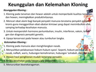 Keunggulan dan Kelemahan Kloning
Keunggulan Kloning :
1. Kloning pada tanaman dan hewan adalah untuk memperbaiki kualitas tanaman
dan hewan, meningkatkan produktivitasnya.
2. Mencari obat alami bagi banyak penyakit manusia-terutama penyakit-penyakit
kronis-guna menggantikan obat-obatan kimiawi yang dapat menimbulkan efek
samping terhadap kesehatan manusia.
3. Untuk memperoleh hormone pertumbuhan, insulin, interferon, vaksin, terapi
gen dan diagnosis penyakit genetic.
4. Upaya konservasi pada hewan atau tumbuhan langka.
Kelemahan Kloning :
1. Kloning pada manusia akan menghilangkan nasab.
2. Menyulitkan pelaksanaan hokum-hukum syara’. Seperti, hokum pernikahan,
nasab, nafkah, waris, hubungan kemahraman, hubungan ‘ashabah, dan lain-lain.
3. Hewan hasil pengklonan mudah terserang penyakit.
4. Resiko kesehatan pada hewan yang dikloning.
5. Menurunkan keanekaragaman.

 