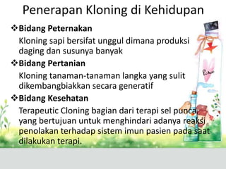 Penerapan Kloning di Kehidupan
Bidang Peternakan
Kloning sapi bersifat unggul dimana produksi
daging dan susunya banyak
Bidang Pertanian
Kloning tanaman-tanaman langka yang sulit
dikembangbiakkan secara generatif
Bidang Kesehatan
Terapeutic Cloning bagian dari terapi sel punca
yang bertujuan untuk menghindari adanya reaksi
penolakan terhadap sistem imun pasien pada saat
dilakukan terapi.

 