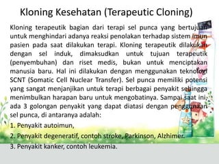 Kloning Kesehatan (Terapeutic Cloning)
Kloning terapeutik bagian dari terapi sel punca yang bertujuan
untuk menghindari adanya reaksi penolakan terhadap sistem imun
pasien pada saat dilakukan terapi. Kloning terapeutik dilakukan
dengan sel induk, dimaksudkan untuk tujuan terapeutik
(penyembuhan) dan riset medis, bukan untuk menciptakan
manusia baru. Hal ini dilakukan dengan menggunakan teknologi
SCNT (Somatic Cell Nuclear Transfer). Sel punca memiliki potensi
yang sangat menjanjikan untuk terapi berbagai penyakit sehingga
menimbulkan harapan baru untuk mengobatinya. Sampai saat ini,
ada 3 golongan penyakit yang dapat diatasi dengan penggunaan
sel punca, di antaranya adalah:
1. Penyakit autoimun,
2. Penyakit degeneratif, contoh stroke, Parkinson, Alzhimer.
3. Penyakit kanker, contoh leukemia.

 