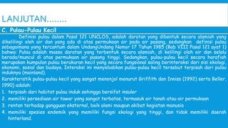 LANJUTAN……..
Definisi pulau dalam Pasal 121 UNCLOS, adalah daratan yang dibentuk secara alamiah yang
dikelilingi oleh air dan yang ada di atas permukaan air pada air pasang, sedangkan definisi pulau
sebagaimana yang tercantum dalam UndangUndang Nomor 17 Tahun 1985 (Bab VIII Pasal 121 ayat 1)
bahwa: Pulau adalah massa daratan yang terbentuk secara alamiah, di kelilingi oleh air dan selalu
berada/muncul di atas permukaan air pasang tinggi. Sedangkan, pulau-pulau kecil secara harafiah
merupakan kumpulan pulau berukuran kecil yang secara fungsional saling berinteraksi dari sisi ekologi,
ekonomi, sosial dan budaya. Interaksi ini menyebabkan pulau-pulau kecil tersebut terpisah dari pulau
induknya (mainland).
Karakteristik pulau-pulau kecil yang sangat menonjol menurut Griffith dan Inniss (1992) serta Beller,
1990) adalah:
1. terpisah dari habitat pulau induk sehingga bersifat insuler
2. memiliki persediaan air tawar yang sangat terbatas, termasuk air tanah atau air permukaan
3. rentan terhadap gangguan eksternal, baik alami maupun akibat kegiatan manusia
4. memiliki spesies endemik yang memiliki fungsi ekologi yang tinggi, dan tidak memiliki daerah
hinterland.
C. Pulau-Pulau Kecil
 
