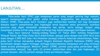 LANJUTAN….
Pulau-pulau kecil (PPK) juga mempunyai peran yang sangat penting bagi manusia,
seperti mempengaruhi iklim global, siklus hidrologi, biogeokimia, dan penyerap limbah
(Dahuri 1998). Pulau-pulau kecil tersebut juga memberikan manfaat lain bagi kehidupan
manusia seperti pemanfaatan jasa lingkungan untuk kegiatan usaha pariwisata, budidaya
perairan yang dapat menambah pendapatan dan devisa, serta sebagai tempat yang
menyimpan plasma nuftah yang sangat berharga bagi keberlangsungan kehidupan manusia.
Pulau kecil menurut Undang-Undang Nomor 27 Tahun 2007 tentang Pengelolaan
Wilayah Pesisir dan Pulau-Pulau Kecil didefinisikan, sebagai pulau dengan luas lebih kecil atau
sama dengan 2.000 km2 (dua ribu kilometer persegi) beserta kesatuan ekosistemnya. Pulau-
pulau kecil terluar merupakan wilayah Negara Kesatuan Republik Indonesia (NKRI) yang
berbatasan dengan negara tetangga, sehingga keberadaannya mempunyai arti yang strategis
dalam proses pembangunan. Menurut Dahuri (1998), potensi pulau-pulau perbatasan dapat
dikelompokkan menjadi tiga, yaitu (1) potensi sumberdaya alam dan jasa lingkungan, (2)
potensi ekonomi, dan (3) potensi sebagai bisnis pertahanan negara.
 