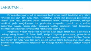 LANJUTAN….
Permasalahan yang terjadi di pulau-pulau kecil terluar adalah kondisinya yang relatif
terisolasi dan jauh dari pulau induk, terbatasnya sarana dan prasarana perekonomian
seperti: jalan raya, pelabuhan, pasar, penerangan listrik, lembaga perbankan, sehingga
berakibat pada kesejahteraan dan pendapatan masyarakat rendah serta kualitas
sumberdaya manusia rendah akibat kurangnya fasilitas pendidikan, tidak tersedianya
informasi dan komunikasi serta fasilitas kesehatan (Bengen 2004).
Pengelolaan Wilayah Pesisir dan Pulau-Pulau Kecil sesuai dengan Pasal 5 dan Pasal 6
Undang-Undang Nomor 27 Tahun 2007, meliputi kegiatan perencanaan, pemanfaatan,
pengawasan, dan pengendalian terhadap interaksi manusia dalam memanfaatkan Sumber
Daya Pesisir dan Pulau-Pulau Kecil serta proses alamiah secara berkelanjutan dalam upaya
meningkatkan kesejahteraan masyarakat dan menjaga keutuhan Negara Kesatuan Republik
Indonesia.
.
 