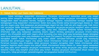 LANJUTAN….
Dalam kehidupan masyarakat internasional. Perjanjian internasional memainkan peran yang sangat
penting dalam mengatur kehidupan dan pergaulan antar negara. Melalui perjanjian internasional tiap negara
menggariskan dasar kerjasama mereka, mengatur berbagai kegiatan, menyelesaikan berbagai masalah demi
kelangsungan hidup masyarakat internasional. Dalam dunia yang ditandai saling ketergantungan dewasa ini, tidak
ada satu negara yang tidak mempunyai perjanjiandengan negara lain dan tidak ada satu negara yang tidak diatur
oleh perjanjian dalam kehidupan internasionalnya. Pembuatan perjanjian-perjanjian mengikuti suatu prosedur
yang kompleks dan kadang memakan waktu yang cukup lama. Dikatakan kompleks karena terutama harus
ditentukan siapa yang mempunyai wewenang disuatu negara dibidang pembuatan perjanjian (treaty-making
power), lalu ditunjuklah wakil-wakil negara untuk berunding atas nama pihak yang berwenang dengan delengkapi
suatu surat penunjukan resmi yang dinamakan surat kuasa (full powers). Perjanjian internasional pada hakekatnya
merupakan sumber hukum internasional yang utama adalah instrumen-instrumen yuridik yang menampung
kehendak dan persetujuan negara atau subjek hukum internasional lainnya untuk mencapai tujuan bersama.
Persetuan bersama yang dirumuskan dalam perjanjian tersebut merupakan dasar hukum internasional untuk
mengatur kegiatan negara-negara atau subjek hukum internasional lainnya didunia ini, semua negara mempunyai
hak yang sama untuk membuat perjanjian internasional dan setiap setiap perjanjian yang dibuat mempunyai
kekuatan hukum yang mengikat pihak-pihak yang terkait. Biasanya perjanjian internasional dibuat melalui tiga
tahap yaitu, tahap perundingan, penandatanganan, dan pengesahan kembali (ratification).
D. Hukum Batas Laut Dunia dan Indonesia
 