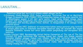 LANJUTAN….
Penentuan batas laut territorial didunia adalah sebagai berikut :
1) Ordonansi Hindia-Belanda 1939. Dalam peraturan Teritoriale Zee en en Maritieme
Kringen Ordonantie 1939 (TZMKO 1939) disebutkan bahwa setiap pulau memiliki laut
di sekelilingnya sejauh 3 mil dari garis pantai. Kapal asing dengan leluasa dapat
melayari laut yang mengelilingi atau yang memisahkan pulau-pulau tersebut. Peraturan
ini diusulkan oleh seorang penulis Italia, Galliani. Ia mengusulkan 3 mil sebagai batas
perairan netral.
2)Deklarasi Djuanda 1957. Deklarasi ini menyatakan bahwa semua perairan yang terletak
di antara pulau-pulau di Indonesia merupakan kesatuan yang tak terpisah dari bagian
Republik Indonesia, karena laut antar pulau adalah penghubung dan merupakan satu
kesatuan.
3)Hukla (Unclos) 1982. Berdasarkan United Nation Convention of The Law of The Sea
(Unclos) III pada konferensi PBB tentang hukum laut. Dalam tata hukum nasional
kemudian disebut sebagai Hukum Laut (Hukla). Batas laut teritorial adalah batas
sejauh maksimum 12 mil dari garis pantai. Garis pantai didefinisikan sebagai muka laut
terendah. Pemerintahan Indonesia meratifikasi Hukla 1982 dengan menerbitkan
Undang-Undang No. 17 Tahun 1985.
 