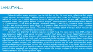 LANJUTAN….
Indonesia adalah negara kepulauan yang terdiri dari beribu-ribu pulau yang terbentang dari sabang
sampai merauke, sebelum adanya Deklarasi Djuanda yang menyatakan bahwa laut Indonesia termasuk laut
sekitar di antara dan di dalam kepulauan Indonesia menjadi satu kesatuan wilayah NKRI,Indonesia yang
merupakan negara bekas jajahan Belanda tersebut, wilayah Indonesia mengacu pada Ordonasi Hindia Belanda
1939 (Territoriale Zee en Maritime Kringen Ordonantie 1939) (TZMKO 1939) tercantum dalam Staatsblad
1939 No. 442 dan mulai berlaku pada tanggal 25 September 1939. Mengenai laut wilayah, pasal 1 Ordonasi
tersebut antara lain menyatakan bahwa: “Lebar laut wilayah Indonesia adalah 3 mil laut, diukur dari garis air
rendah dari pulau-pulau yang termasuk dalam daerah Indonesia”.
Ketentuan yang dilahirkan di zaman penjajahan ini masih tetap kita pakai sampai tahun 1957, walaupun
lama sebelumnya sudah terasa bahwa ketentuan tersebut tidak sesuai lagi dengan kepentingankepentingan
pokok Indonesia, baik di bidang ekonomi, politik maupun di bidang pertahanan dan keamanan. Penentuan batas
laut yang demikian sudah terasa tidak cocok lagi dengan perkembangan zaman, tidak sesuai dengan kepentingan
rakyat banyak, karena sifat khusus Indonesia yang merupakan negara kepulauan serta letaknya yang strategis.
Kalau kita teruskan menganut dan melaksanakan ketentuan-ketentuan lama ini maka akibatnya akan sangat
merugikan kepentingan-kepentingan nasional kita. Bila cara pengukuran yang lama tetap dipakai yaitu lebar laut
wilayah yang diukur dari garis pangkal air rendah maka sebagian besar dari pulau-pulau atau kelompok pulau-
pulau kita akan mempunyai laut wilayahnya sendiri-sendiri dan sebagai akibatnya di antara laut-laut wilayah
tersebut terdapat pula bagian-bagian laut lepas
 