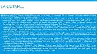 LANJUTAN….
Batas-batas wilayah laut tersebut terdiri dari batas-batas laut teritorial, ZEE, dan landas kontinen yang akan diselesaikan melalui perundingan.
Batas-batas wilayah laut yang telah diselesaikan meliputi:
 Batas landas kontinen antara Indonesia dan Malaysia yang disahkan melalui Keppres Nomor 89 Tahun 1989 tentang Pengesahan Hasil
Perundingan Batas Landas Kontinen Bersama Indonesia dan Malaysia di Selat Malaka, dan di Laut Cina Selatan (Bagian Barat dan Timur).
 Batas laut wilayah (laut teritorial) antara Indonesia dan Malaysia yang disahkan melalui UU Nomor 2 Tahun 1971 tentang Penetapan Hasil
Perundingan Garis Batas Laut Wilayah Bersama antara Indonesia dengan Malaysia di Selat Malaka.
 Batas landas kontinen antara Indonesia dan Australia yang disahkan melalui Keppres Nomor 42 Tahun 1971 tentang Pengesahan Hasil
Perundingan Batas Dasar Laut Tertentu antara Indonesia dengan Australia di Laut Arafura dan di Sebelah Selatan Pulau Irian, dan Keppres
Nomor 20 Tahun 1972 tentang tentang Pengesahan Hasil Perundingan Garis-Garis Batas Landas Kontinen Bersama antara Indonesia dengan
Australia di Laut Timor dan Laut Arafura.
 Batas laut teritorial antara Indonesia dan Papua New Guinea di utara dan selatan Pulau Irian yang disahkan bersama dengan batas-batas
darat melalui UU Nomor 6 Tahun 1973 tentang Pengesahan Hasil Perundingan Garis-Garis Batas Tertentu antara Indonesia dan Papua New
Guinea.
 Batas laut teritorial antara Indonesia dan Singapura yang disahkan melalui UU Nomor 7 Tahun 1973 tentang Pengesahan Hasil Perundingan
Garis-Garis Batas Tertentu antara Indonesia dengan Singapura di Selat Singapura (Bagian Tengah). Garis batas di bagian barat Selat
Singapura telah diselesaikan melalui dua kali perundingan, yaitu pada tahun 2009 dan 2010, sedangkan garis batas di bagian timur Selat
Singapura sampai saat ini belum terselesaikan.
 Batas laut teritorial antara Indonesia dan India (Kepulauan Andaman) yang disahkan melalui Keppres Nomor 51 Tahun 1974 tentang
Pengesahan Hasil Perundingan Garis-Garis Batas Tertentu antara Indonesia dengan India di Laut Andaman. g) Batas landas kontinen antara
Indonesia dan India yang disahkan melalui Keppres Nomor 26 Tahun 1977 tentang Pengesahan Hasil Perundingan Garis Batas Landas Kontinen
Bersama antara Indonesia dengan India di Laut Andaman dan Samudera Hindia.
 