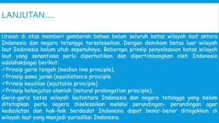 LANJUTAN….
Uraian di atas memberi gambaran bahwa belum seluruh batas wilayah laut antara
Indonesia dan negara tetangga terselesaikan. Dengan demikian batas luar wilayah
laut Indonesia belum utuh sepenuhnya. Beberapa prinsip penyelesaian batas wilayah
laut yang senantiasa perlu diperhatikan dan dipertimbangkan oleh Indonesia
adalahsebagai berikut:
Prinsip garis tengah (median line principle),
Prinsip sama jarak (equidistance principle
Prinsip keadilan (equitable principle)
Prinsip kelanjutan alamiah (natural prolongation principle),
Garis-garis batas wilayah lautantara Indonesia dan negara tetangga yang belum
ditetapkan perlu segera diselesaikan melalui perundingan- perundingan agar
kedaulatan dan hak-hak berdaulat Indonesia dapat benar-benar ditegakkan di
wilayah laut yang menjadi yurisdiksi Indonesia.
 