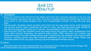 BAB III
PENUTUP
A. Kesimpulan
 Batas laut teritorial atau (Territorial Sea) adalah garis batas laut di perairan sepanjang 12 mil laut atau
22,224 kilometer yang ditarik dari garis dasar. Garis dasar merupakan sebuah garis khayal yang ditarik pada
pantai ketika air laut sedang mengalami surut, serta menghubungkan berbagai titik yang ada pada ujung
pulau.
 Wilayah pesisir merupakan wilayah peralihan antara darat dan laut yang bagian lautnya masih dipengaruhi
oleh aktivitas daratan, seperti sedimentasi dan aliran air tawar, dan bagian daratannya masih dipengaruhi
oleh aktivitas lautan seperti pasang surut, angin laut, dan perembesan air asin (Ketchum, 1972).
 Pulau-pulau kecil (PPK) juga mempunyai peran yang sangat penting bagi manusia, seperti mempengaruhi iklim
global, siklus hidrologi, biogeokimia, dan penyerap limbah (Dahuri 1998). Pulau-pulau kecil tersebut juga
memberikan manfaat lain bagi kehidupan manusia seperti pemanfaatan jasa lingkungan untuk kegiatan usaha
pariwisata, budidaya perairan yang dapat menambah pendapatan dan devisa, serta sebagai tempat yang
menyimpan plasma nuftah yang sangat berharga bagi keberlangsungan kehidupan manusia
B. Saran
Seharusnya pemerintah lebih memperhatikan lagi wilayag perbatasan di pulau-pulau terluar sehingga tidak
ada lagi kasus negara asing yang masuk kewilayah territorial Indonesia.
 