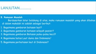 LANJUTAN………..
B. Rumusan Masalah
Berdasarkan latar belakang di atas, maka rumusan masalah yang akan dibahas
di dalam makalah ini adalah sebagai berikut:
1. Bagaimana gambaran batasan laut?
2. Bagaimana gambaran batasan wilayah pesisir?
3. Bagaimana gambaran Batasan pulau-pulau kecil?
4. Bagaimana batas Laut dunia dan Indonesia?
5. Bagaimana perbatasan laut di Indonesai?
 
