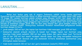 LANJUTAN……..
Batas laut kedua yang ada di negara Indonesia adalah batas landas kontinen.
Penentuan batas landas kontinen diatur di dalam Konvensi Hukum Laut pada tahun 1982 pasal
78 hingga 85. Landas Kontinen adalah wilayah yang dikuasai terdiri dari dasar laut serta
tanah di bawahnya yang berada di luar laut teritorialnya sepanjang adanya kelanjutan ilmiah
pada wilayah daratannya hingga pinggiran tepi kontinen, maupun dasar laut serta tanah yang
berada di bawahnya hingga jarak 200 mil laut yang dimulai dari garis pangkal dimana laut
teritorial tersebut diukur. Selanjutnya, konvensi tersebut menentukan pengukuran landas
kontinen dengan kriteria:
 jarak sampai 200 mil laut jika tepian luar kontinen tidak mencapai jarak 200 mil laut;
 kelanjutan alamiah wilayah daratan di bawah laut hingga tepian luar kontinen yang
lebarnya tidak boleh melebihi 350 mil laut yang diukur dari garis dasar Laut Teritorial
jika di luar 200 mil laut masih terdapat daerah dasar laut yang merupakan kelanjutan
alamiah dari wilayah daratan dan jika memenuhi kriteria kedalaman sedimentasi yang
ditetapkan dalam konvensi;
 tidak boleh melebihi l00 mil laut dari garis kedalaman (isobath) 2500 meter
 