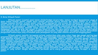LANJUTAN…………..
B. Batas Wilayah Pesisir
Wilayah pesisir (coastal zone) belum dididefiniskan secara baku, namun terdapat kesepakatan umum di
dunia bahwa wilayah pesisir adalah suatu wilayah peralihan antara daratan dan lautan (Dahuri et al. 2001).
Sebagai kawasan daratan, wilayah pesisir yang masih dipengaruhi oleh proses dan dinamika laut seperti pasang
surut, intrusi air laut dan kawasan laut yang masih mendapat pengaruh dari proses dan dinamika daratan seperti
sedimentasi dan pencemaran. Sementara itu pendekatan administrasi membatasi wilayah pesisir sebagai wilayah
administrasi pemerintahan memiliki batas terluar sebelah hulu dari kecamatan atau kabupaten/kota yang
mempunyai laut dan ke arah laut sejauh 12 (dua belas) mil laut dari garis pantai untuk provinsi dan sepertiganya
untuk kabupaten/kota. Dalam konteks pendekatan perencanaan, wilayah pesisir merupakan wilayah perencanaan
pengelolaan sumberdaya yang difokuskan pada penanganan isu yang akan dikelola secara bertanggungjawab.
Wilayah pesisir memiliki keragaman potensi sumberdaya alam yang cukup tinggi dan sangat penting bagi
pengembangan sosial, ekonomi, budaya, lingkungan, dan penyangga kedaulatan bangsa (UU RI No. 27 Tahun 2007).
Pada dasarnya wilayah pesisir tersusun dari berbagai ekosistem, seperti mangrove, terumbu karang, estuaria,
pantai berpasir, dan lainnya, yang satu sama lain saling terkait, tidak berdiri sendiri. Dalam UU RI No. 27 Tahun
2007 tentang Pengelolaan Pesisir dan Pulau-pulau Kecil disebutkan bahwa potensi di kawasan pesisir sangatlah
besar, baik potensi sumberdaya alam maupun potensi buatan. Potensi sumberdaya kawasan pesisir menurut UU ini
yaitu sumberdaya hayati (ikan, terumbu karang, padang lamun, mangrove, dan biota laut lain), sumberdaya
nonhayati (pasir, air laut, mineral dasar laut), sumberdaya buatan (infrastruktur laut yang terkait dengan
kelautan dan perikanan, dan jasa-jasa lingkungan berupa keindahan alam, permukaan dasar laut tempat instalasi
bawah air yang terkait dengan kelautan dan perikanan serta energi gelombang laut yang terdapat di wilayah
pesisir.
 