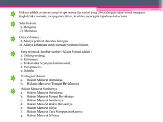 Hukum adalah peraturan yang berupa norma dan sanksi yang dibuat dengan tujuan untuk mengatur 
tingkah laku manusia, menjaga ketertiban, keadilan, mencegah terjadinya kekacauan. 
Sifat Hukum : 
1). Mengatur 
2). Memaksa 
Ciri-ciri hukum : 
1). Adanya perintah dan/atau larangan 
2). Adanya keharusan untuk menaati peraturan hukum. 
Yang termasuk Sumber-sumber Hukum Formal adalah : 
a. Undang-undang; 
b. Kebiasaan; 
c. Traktat atau Perjanjian Internasional; 
d. Yurisprudensi; 
e. Doktrin. 
Pembagian Hukum 
a. Hukum Menurut Bentuknya 
b. HukumMenurut Tempat Berlakunya 
Hukum Menurut Sumbernya 
a. Hukum Menurut Bentuknya 
b. Hukum Menurut Tempat Berlakunya 
c. Hukum Menurut Sumbernya 
d. Hukum MenurutWaktu Berlakunya 
e. Hukum Menurut Isinya 
f. Hukum Menurut Cara Mempertahankannya 
g. Hukum Menurut Sifatnya 
 