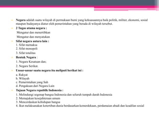 • Negara adalah suatu wilayah di permukaan bumi yang kekuasaannya baik politik, militer, ekonomi, sosial 
maupun budayanya diatur oleh pemerintahan yang berada di wilayah tersebut. 
• 2 Tugas utama negara : 
Mengatur dan menertibkan 
Mengatur dan menyatukan 
• Sifat negara antara lain : 
1. Sifat memaksa 
2. Sifat monopoli 
3. Sifat totalitas 
• Bentuk Negara : 
1. Negara Kesatuan dan; 
2. Negara Serikat. 
• Unsur-unsur suatu negara itu meliputi berikut ini : 
a. Rakyat 
b. Wilayah 
c. Pemerintahan yang Sah 
d. Pengakuan dari Negara Lain 
• Tujuan Negara republik Indonesia : 
1. Melindungi segenap bangsa Indonesia dan seluruh tumpah darah Indonesia 
2. Memajukan kesejahteraan umum 
3. Mencerdaskan kehidupan bangsa 
4. Ikut melaksanakan ketertiban dunia berdasarkan kemerdekaan, perdamaian abadi dan keadilan sosial 
 