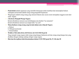• Pemerintah adalah organisasi yang memiliki kekuasaan untuk membuat dan menerapkan hukum 
sedangkan pemerintah adalah orang-orang pengambil keputusan. 
• Waganegara adalah orang-orang yang menurut hukum atau secara resmi merupakan anggota resmi dari 
suatu negara . 
• 2 Kriteria MenjadiWarga Negara 
Kriteria Kelahiran menurut asas keibubapaan atau disebut "ius sanauinis" 
Kriteria Kelahiran menurut asa tempat lahir "ius soli". 
• Menyebutkan orang-orang yang berada dalam satu wilayah Negara 
a. Rakyat 
b. Wilayah (teritorial) 
c. Pemerintahan 
• WARGA NEGARA DALAM PASAL 26 UUD 1945 Pasal 26 
Yang menjadi warga negara ialah orang-orang bangsa Indonesia asli dan orang-orang bangsa lain yang 
disahkan dengan undang-undang sebagai warga negara. 
• Hak dan Kewajiban telah dicantumkan dalam UUD 1945 pasal 26, 27, 28, dan 30 
