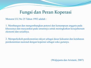 Fungsi dan Peran Koperasi
Menurut UU.No 25 Tahun 1992 adalah :
1. Membangun dan mengembangkan potensi dan kemampuan anggota pada
khususnya dan masyarakat pada umumnya untuk meningkatkan kesejahteraan
ekonomi dan sosialnya.
2. Memperkokoh perekonomian rakyat sebagai dasar kekuatan dan ketahanan
perekonomian nasional dengan koperasi sebagai soko gurunya.
(Widjajanta dan Aristanti, 2007)
 