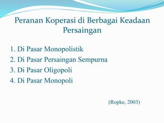 1. Di Pasar Monopolistik
2. Di Pasar Persaingan Sempurna
3. Di Pasar Oligopoli
4. Di Pasar Monopoli
(Ropke, 2003)
Peranan Koperasi di Berbagai Keadaan
Persaingan
 
