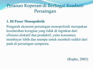 Peranan Koperasi di Berbagai Keadaan
Persaingan
1. Di Pasar Monopolistik
Pengaruh ekonomi persaingan monopolistik merupakan
keseluruhan kerugian yang tidak di inginkan dari
efisiensi alokatif dan produktif, yaitu konsumen
membayar lebih dan mampu untuk membeli sedikit dari
pada di persaingan sempurna.
(Ropke, 2003)
 
