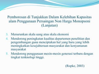 Pemborosan di Tunjukkan Dalam Kelebihan Kapasitas
alam Penggunaan Persaingan Non Harga Monopsoni
(Lanjutan)
3. Menurunkan skala uang atau skala ekonomi
4. Mendorong peningkatan kualitas departemen penelitian dan
pengembangan guna menciptakan hal yang baru yang lebih
meningkatkan kesejahteraan masyarakat dan kenyamanan
masyarakat
5. Mendorong penggunaan mesin-mesin generasi terbaru dengan
tingkat tenknologi tinggi.
(Ropke, 2003)
 