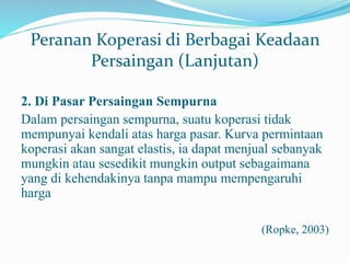 Peranan Koperasi di Berbagai Keadaan
Persaingan (Lanjutan)
2. Di Pasar Persaingan Sempurna
Dalam persaingan sempurna, suatu koperasi tidak
mempunyai kendali atas harga pasar. Kurva permintaan
koperasi akan sangat elastis, ia dapat menjual sebanyak
mungkin atau sesedikit mungkin output sebagaimana
yang di kehendakinya tanpa mampu mempengaruhi
harga
(Ropke, 2003)
 