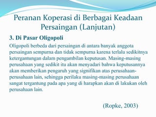 Peranan Koperasi di Berbagai Keadaan
Persaingan (Lanjutan)
3. Di Pasar Oligopoli
Oligopoli berbeda dari persaingan di antara banyak anggota
persaingan sempurna dan tidak sempurna karena terlalu sedikitnya
ketergantungan dalam pengambilan keputusan. Masing-masing
perusahaan yang sedikit itu akan menyadari bahwa keputusannya
akan memberikan pengaruh yang signifikan atas perusahaan-
perusahaan lain, sehingga perilaku masing-masing perusahaan
sangat tergantung pada apa yang di harapkan akan di lakukan oleh
perusahaan lain.
(Ropke, 2003)
 