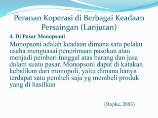 Peranan Koperasi di Berbagai Keadaan
Persaingan (Lanjutan)
4. Di Pasar Monopsoni
Monopsoni adalah keadaan dimana satu pelaku
usaha menguasai penerimaan pasokan atau
menjadi pemberi tunggal atas barang dan jasa
dalam suatu pasar. Monopsoni dapat di katakan
kebalikan dari monopoli, yaitu dimana hanya
terdapat satu pembeli saja yg membeli produk
yang di hasilkan
(Ropke, 2003)
 