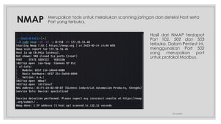NMAP
27/10/2024
Merupakan tools untuk melakukan scanning jaringan dan deteksi Host serta
Port yang terbuka.
Hasil dari NMAP terdapat
Port 102, 502 dan 503
terbuka. Dalam Pentest ini,
menggunakan Port 502
yang merupakan port
untuk protokol Modbus.
 