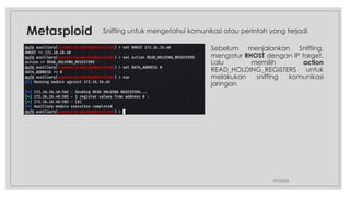 Metasploid
27/10/2024
Sebelum menjalankan Sniffing,
mengatur RHOST dengan IP target.
Lalu memilih action
READ_HOLDING_REGISTERS untuk
melakukan sniffing komunikasi
jaringan
Sniffing untuk mengetahui komunikasi atau perintah yang terjadi
 