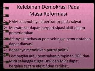 Kelebihan Demokrasi Pada 
Masa Reformasi 
 HAM sepenuhnya diberikan kepada rakyat 
 Masyarakat dapan berpartisipasi aktif dalam 
pemerintahan 
 Adanya kebebasan pers sehingga pemerintahan 
dapat diawasi 
 Bebasnya mendirikan partai politik 
 Pembagian atau pemisahan pimpinan DPR dan 
MPR sehingga tugas DPR dan MPR dapat 
berjalan secara efektif dan terlihat. 
 