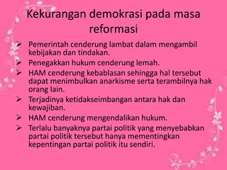 Kekurangan demokrasi pada masa 
reformasi 
 Pemerintah cenderung lambat dalam mengambil 
kebijakan dan tindakan. 
 Penegakkan hukum cenderung lemah. 
 HAM cenderung kebablasan sehingga hal tersebut 
dapat menimbulkan anarkisme serta terambilnya hak 
orang lain. 
 Terjadinya ketidakseimbangan antara hak dan 
kewajiban. 
 HAM cenderung mengendalikan hukum. 
 Terlalu banyaknya partai politik yang menyebabkan 
partai politik tersebut hanya mementingkan 
kepentingan partai politik itu sendiri. 
 