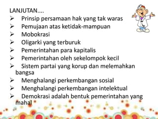 LANJUTAN.... 
 Prinsip persamaan hak yang tak waras 
 Pemujaan atas ketidak-mampuan 
 Mobokrasi 
 Oligarki yang terburuk 
 Pemerintahan para kapitalis 
 Pemerintahan oleh sekelompok kecil 
 Sistem partai yang korup dan melemahkan 
bangsa 
 Menghalangi perkembangan sosial 
 Menghalangi perkembangan intelektual 
 Demokrasi adalah bentuk pemerintahan yang 
mahal 
 