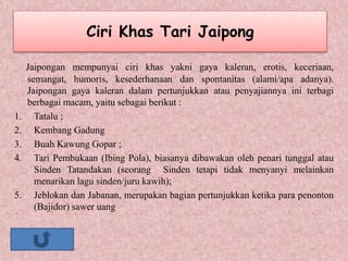 Ciri Khas Tari Jaipong
Jaipongan mempunyai ciri khas yakni gaya kaleran, erotis, keceriaan,
semangat, humoris, kesederhanaan dan spontanitas (alami/apa adanya).
Jaipongan gaya kaleran dalam pertunjukkan atau penyajiannya ini terbagi
berbagai macam, yaitu sebagai berikut :
1. Tatalu ;
2. Kembang Gadung
3. Buah Kawung Gopar ;
4. Tari Pembukaan (Ibing Pola), biasanya dibawakan oleh penari tunggal atau
Sinden Tatandakan (seorang Sinden tetapi tidak menyanyi melainkan
menarikan lagu sinden/juru kawih);
5. Jeblokan dan Jabanan, merupakan bagian pertunjukkan ketika para penonton
(Bajidor) sawer uang
 