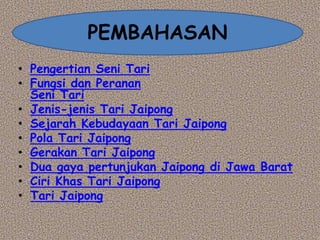 • Pengertian Seni Tari
• Fungsi dan Peranan
Seni Tari
• Jenis-jenis Tari Jaipong
• Sejarah Kebudayaan Tari Jaipong
• Pola Tari Jaipong
• Gerakan Tari Jaipong
• Dua gaya pertunjukan Jaipong di Jawa Barat
• Ciri Khas Tari Jaipong
• Tari Jaipong
PEMBAHASAN
 