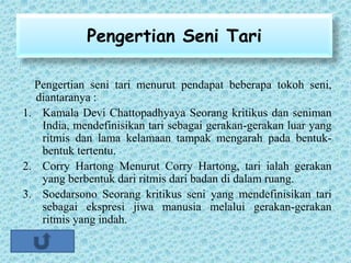 Pengertian Seni Tari
Pengertian seni tari menurut pendapat beberapa tokoh seni,
diantaranya :
1. Kamala Devi Chattopadhyaya Seorang kritikus dan seniman
India, mendefinisikan tari sebagai gerakan-gerakan luar yang
ritmis dan lama kelamaan tampak mengarah pada bentuk-
bentuk tertentu.
2. Corry Hartong Menurut Corry Hartong, tari ialah gerakan
yang berbentuk dari ritmis dari badan di dalam ruang.
3. Soedarsono Seorang kritikus seni yang mendefinisikan tari
sebagai ekspresi jiwa manusia melalui gerakan-gerakan
ritmis yang indah.
 