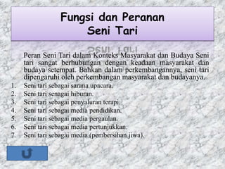 Fungsi dan Peranan
Seni Tari
Peran Seni Tari dalam Konteks Masyarakat dan Budaya Seni
tari sangat berhubungan dengan keadaan masyarakat dan
budaya setempat. Bahkan dalam perkembangannya, seni tari
dipengaruhi oleh perkembangan masyarakat dan budayanya.
1. Seni tari sebagai sarana upacara.
2. Seni tari senagai hiburan.
3. Seni tari sebagai penyaluran terapi.
4. Seni tari sebagai media pendidikan.
5. Seni tari sebagai media pergaulan.
6. Seni tari sebagai media pertunjukkan.
7. Seni tari sebagai media (pembersihan jiwa).
 