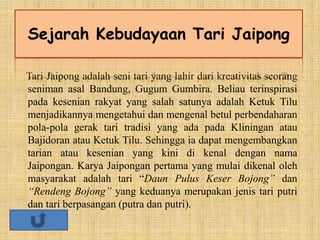 Tari Jaipong adalah seni tari yang lahir dari kreativitas seorang
seniman asal Bandung, Gugum Gumbira. Beliau terinspirasi
pada kesenian rakyat yang salah satunya adalah Ketuk Tilu
menjadikannya mengetahui dan mengenal betul perbendaharan
pola-pola gerak tari tradisi yang ada pada Kliningan atau
Bajidoran atau Ketuk Tilu. Sehingga ia dapat mengembangkan
tarian atau kesenian yang kini di kenal dengan nama
Jaipongan. Karya Jaipongan pertama yang mulai dikenal oleh
masyarakat adalah tari “Daun Pulus Keser Bojong” dan
“Rendeng Bojong” yang keduanya merupakan jenis tari putri
dan tari berpasangan (putra dan putri).
Sejarah Kebudayaan Tari Jaipong
 