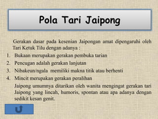 Pola Tari Jaipong
Gerakan dasar pada kesenian Jaipongan amat dipengaruhi oleh
Tari Ketuk Tilu dengan adanya :
1. Bukaan merupakan gerakan pembuka tarian
2. Pencugan adalah gerakan lanjutan
3. Nibakeun/ngala memiliki makna titik atau berhenti
4. Mincit merupakan gerakan peralihan
Jaipong umumnya ditarikan oleh wanita mengingat gerakan tari
Jaipong yang lincah, humoris, spontan atau apa adanya dengan
sedikit kesan genit.
 