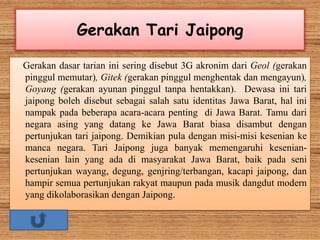 Gerakan Tari Jaipong
Gerakan dasar tarian ini sering disebut 3G akronim dari Geol (gerakan
pinggul memutar), Gitek (gerakan pinggul menghentak dan mengayun),
Goyang (gerakan ayunan pinggul tanpa hentakkan). Dewasa ini tari
jaipong boleh disebut sebagai salah satu identitas Jawa Barat, hal ini
nampak pada beberapa acara-acara penting di Jawa Barat. Tamu dari
negara asing yang datang ke Jawa Barat biasa disambut dengan
pertunjukan tari jaipong. Demikian pula dengan misi-misi kesenian ke
manca negara. Tari Jaipong juga banyak memengaruhi kesenian-
kesenian lain yang ada di masyarakat Jawa Barat, baik pada seni
pertunjukan wayang, degung, genjring/terbangan, kacapi jaipong, dan
hampir semua pertunjukan rakyat maupun pada musik dangdut modern
yang dikolaborasikan dengan Jaipong.
 