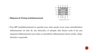  Máquina de Turing multidimensional
 Una MT multidimensional es aquella cuya cinta puede verse como extendiéndose
infinitamente en más de una dirección, el ejemplo más básico sería el de una
máquina bidimensional cuya cinta se extendería infinitamente hacia arriba, abajo,
derecha e izquierda.
 