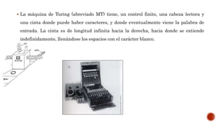  La máquina de Turing (abreviado MT) tiene, un control finito, una cabeza lectora y
una cinta donde puede haber caracteres, y donde eventualmente viene la palabra de
entrada. La cinta es de longitud infinita hacia la derecha, hacia donde se extiende
indefinidamente, llenándose los espacios con el carácter blanco.
 