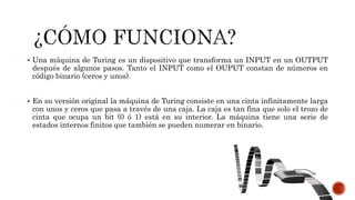 Una máquina de Turing es un dispositivo que transforma un INPUT en un OUTPUT
después de algunos pasos. Tanto el INPUT como el OUPUT constan de números en
código binario (ceros y unos).
 En su versión original la máquina de Turing consiste en una cinta infinitamente larga
con unos y ceros que pasa a través de una caja. La caja es tan fina que solo el trozo de
cinta que ocupa un bit (0 ó 1) está en su interior. La máquina tiene una serie de
estados internos finitos que también se pueden numerar en binario.
 