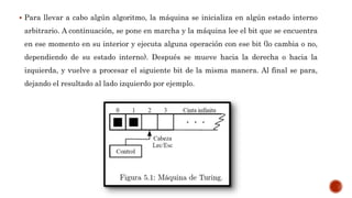  Para llevar a cabo algún algoritmo, la máquina se inicializa en algún estado interno
arbitrario. A continuación, se pone en marcha y la máquina lee el bit que se encuentra
en ese momento en su interior y ejecuta alguna operación con ese bit (lo cambia o no,
dependiendo de su estado interno). Después se mueve hacia la derecha o hacia la
izquierda, y vuelve a procesar el siguiente bit de la misma manera. Al final se para,
dejando el resultado al lado izquierdo por ejemplo.
 