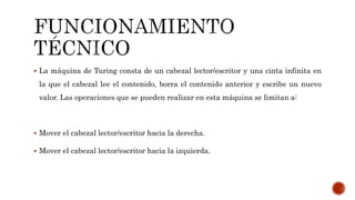  La máquina de Turing consta de un cabezal lector/escritor y una cinta infinita en
la que el cabezal lee el contenido, borra el contenido anterior y escribe un nuevo
valor. Las operaciones que se pueden realizar en esta máquina se limitan a:
 Mover el cabezal lector/escritor hacia la derecha.
 Mover el cabezal lector/escritor hacia la izquierda.
 