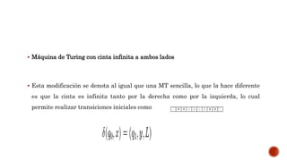  Máquina de Turing con cinta infinita a ambos lados
 Esta modificación se denota al igual que una MT sencilla, lo que la hace diferente
es que la cinta es infinita tanto por la derecha como por la izquierda, lo cual
permite realizar transiciones iniciales como
 