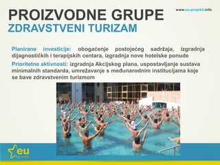 www.eu-projekti.info
Planirane investicije: obogaćenje postojećeg sadržaja, izgradnja
dijagnostičkih i terapijskih centara, izgradnja nove hotelske ponude
Prioritetne aktivnosti: izgradnja Akcijskog plana, uspostavljanje sustava
minimalnih standarda, umrežavanje s međunarodnim institucijama koje
se bave zdravstvenim turizmom
PROIZVODNE GRUPE
ZDRAVSTVENI TURIZAM
 