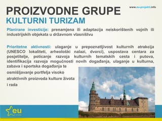 www.eu-projekti.info
Planirane investicije: prenamjena ili adaptacija neiskorištenih vojnih ili
industrijskih objekata u državnom vlasništvu
Prioritetne aktivnosti: ulaganje u prepoznatljivost kulturnih atrakcija
(UNESCO lokaliteti, arheološki nalazi, dvorci), uspostava centara za
posjetitelje, poticanje razvoja kulturnih tematskih cesta i putova,
identifikacija razvoja mogućnosti novih događanja, ulaganje u kulturna,
zabava i sportska događanja te
osmišljavanje portfelja visoko
atraktivnih proizvoda kulture života
i rada
PROIZVODNE GRUPE
KULTURNI TURIZAM
 